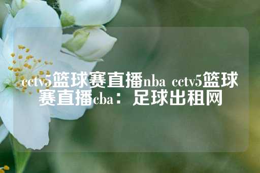 cctv5篮球赛直播nba cctv5篮球赛直播cba：足球出租网