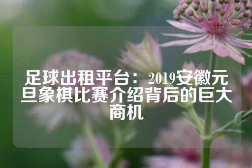 足球出租平台：2019安徽元旦象棋比赛介绍背后的巨大商机