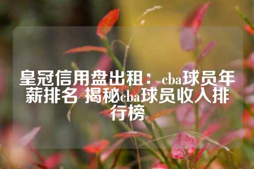 皇冠信用盘出租：cba球员年薪排名 揭秘cba球员收入排行榜