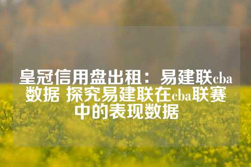 皇冠信用盘出租：易建联cba数据 探究易建联在cba联赛中的表现数据