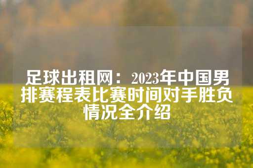 足球出租网：2023年中国男排赛程表比赛时间对手胜负情况全介绍