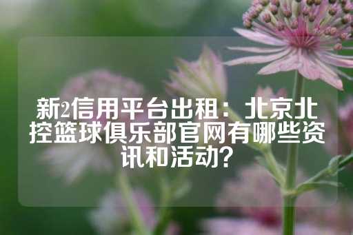 新2信用平台出租：北京北控篮球俱乐部官网有哪些资讯和活动？